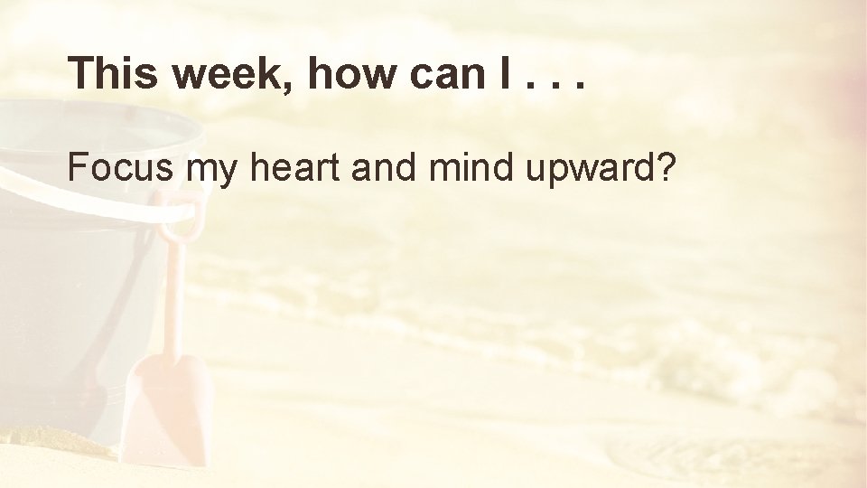 This week, how can I. . . Focus my heart and mind upward? 