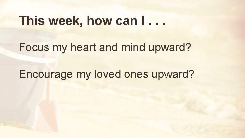 This week, how can I. . . Focus my heart and mind upward? Encourage