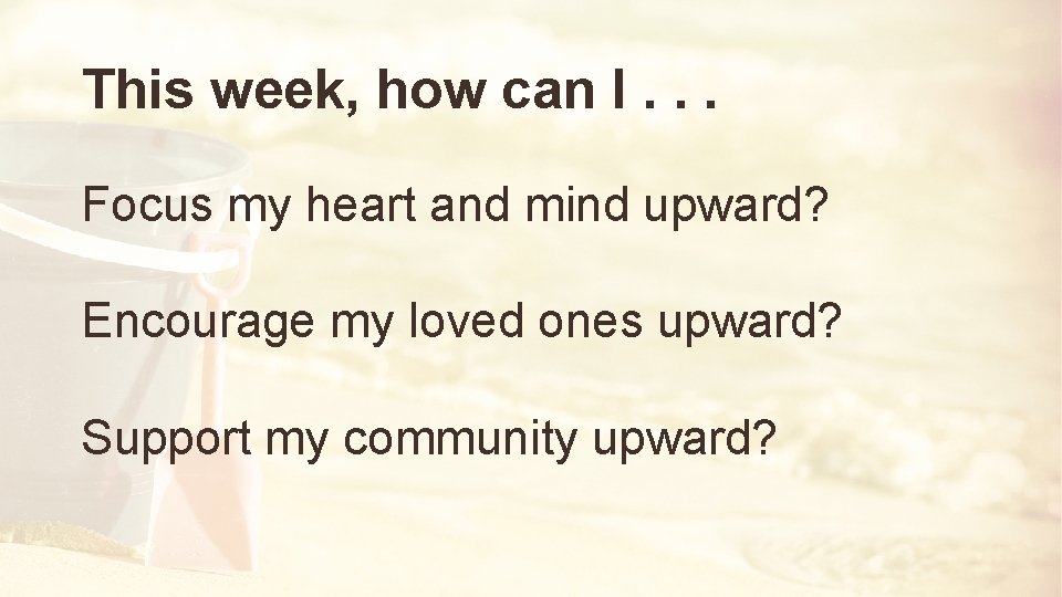 This week, how can I. . . Focus my heart and mind upward? Encourage