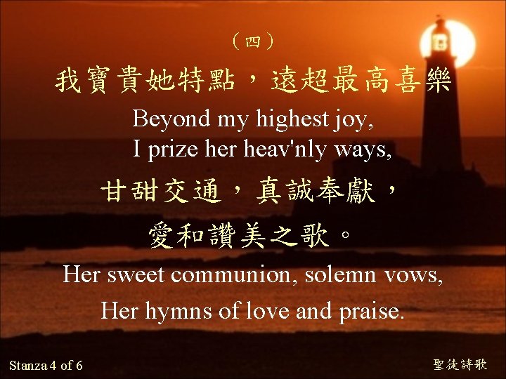 （四） 我寶貴她特點，遠超最高喜樂 Beyond my highest joy, I prize her heav'nly ways, 甘甜交通，真誠奉獻， 愛和讚美之歌。 Her