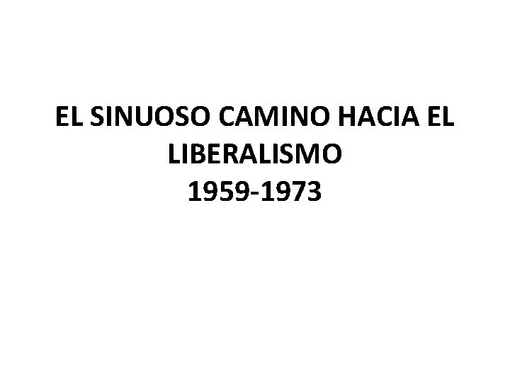 EL SINUOSO CAMINO HACIA EL LIBERALISMO 1959 -1973 EL SINUOSO CAMINO HACIA EL LIBERALISMO 1959 -1973