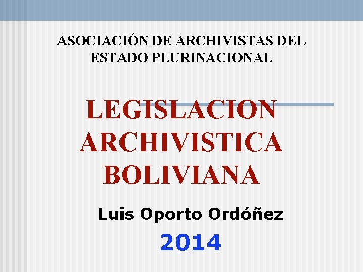 ASOCIACIÓN DE ARCHIVISTAS DEL ESTADO PLURINACIONAL LEGISLACION ARCHIVISTICA BOLIVIANA Luis Oporto Ordóñez 2014 