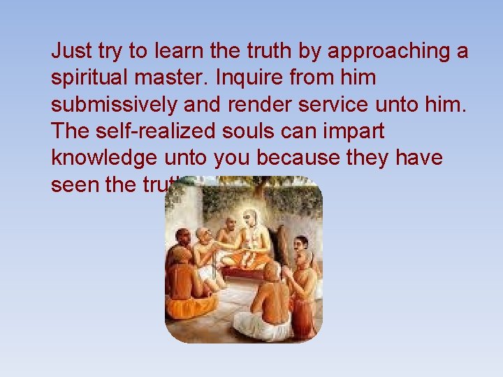 Just try to learn the truth by approaching a spiritual master. Inquire from him