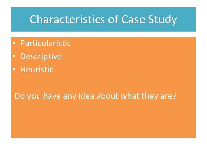 Characteristics of Case Study • Particularistic • Descriptive • Heuristic Do you have any