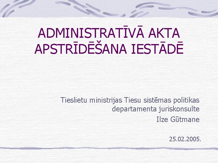 ADMINISTRATĪVĀ AKTA APSTRĪDĒŠANA IESTĀDĒ Tieslietu ministrijas Tiesu sistēmas politikas departamenta juriskonsulte Ilze Gūtmane 25.