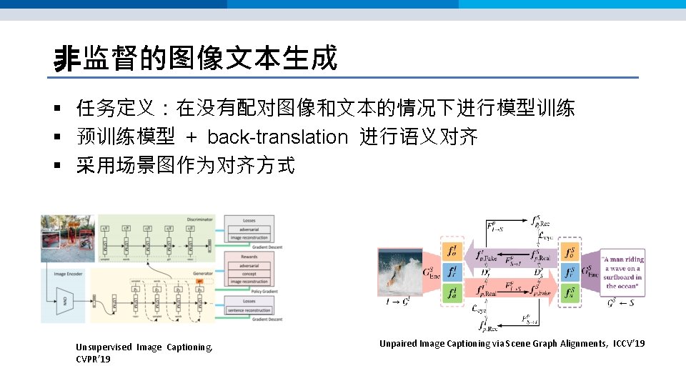 非监督的图像文本生成 § 任务定义:在没有配对图像和文本的情况下进行模型训练 § 预训练模型 + back-translation 进行语义对齐 § 采用场景图作为对齐方式 Unsupervised Image Captioning, CVPR’ 非监督的图像文本生成 § 任务定义:在没有配对图像和文本的情况下进行模型训练 § 预训练模型 + back-translation 进行语义对齐 § 采用场景图作为对齐方式 Unsupervised Image Captioning, CVPR’