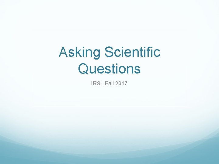 Asking Scientific Questions IRSL Fall 2017 