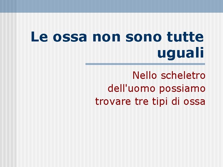 Le ossa non sono tutte uguali Nello scheletro dell'uomo possiamo trovare tipi di ossa