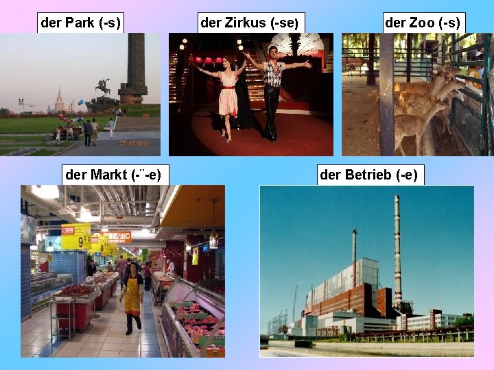 der Park (-s) der Markt (-¨-e) der Zirkus (-se) der Zoo (-s) der Betrieb