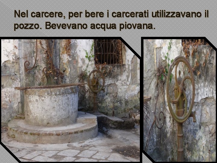 Nel carcere, per bere i carcerati utilizzavano il pozzo. Bevevano acqua piovana. 