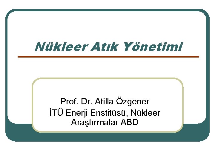 Nükleer Atık Yönetimi Prof. Dr. Atilla Özgener İTÜ Enerji Enstitüsü, Nükleer Araştırmalar ABD 