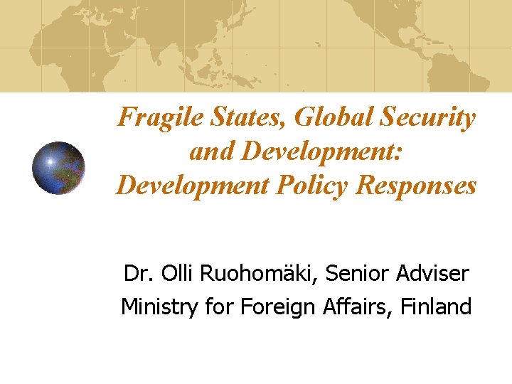 Fragile States, Global Security and Development: Development Policy Responses Dr. Olli Ruohomäki, Senior Adviser