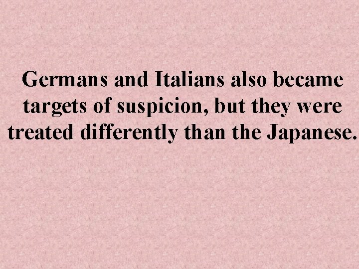 Germans and Italians also became targets of suspicion, but they were treated differently than
