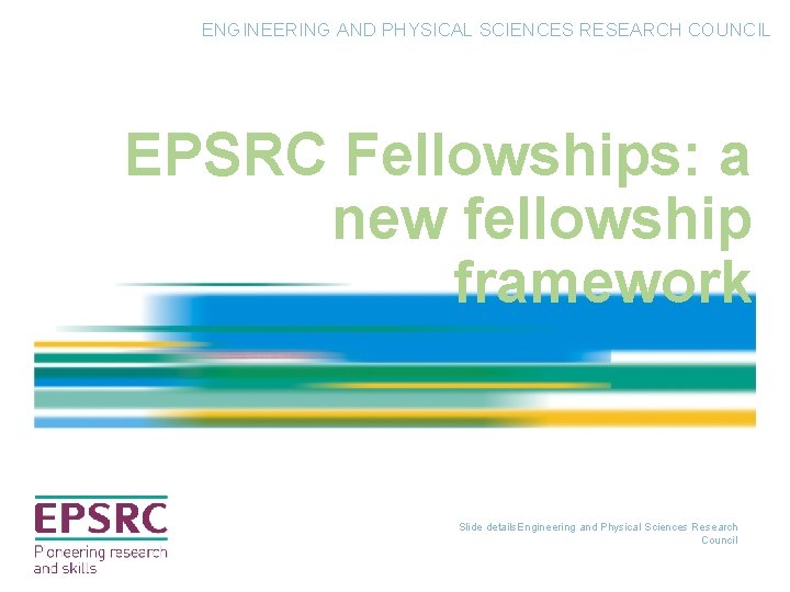ENGINEERING AND PHYSICAL SCIENCES RESEARCH COUNCIL EPSRC Fellowships: a new fellowship framework Slide details. ENGINEERING AND PHYSICAL SCIENCES RESEARCH COUNCIL EPSRC Fellowships: a new fellowship framework Slide details.