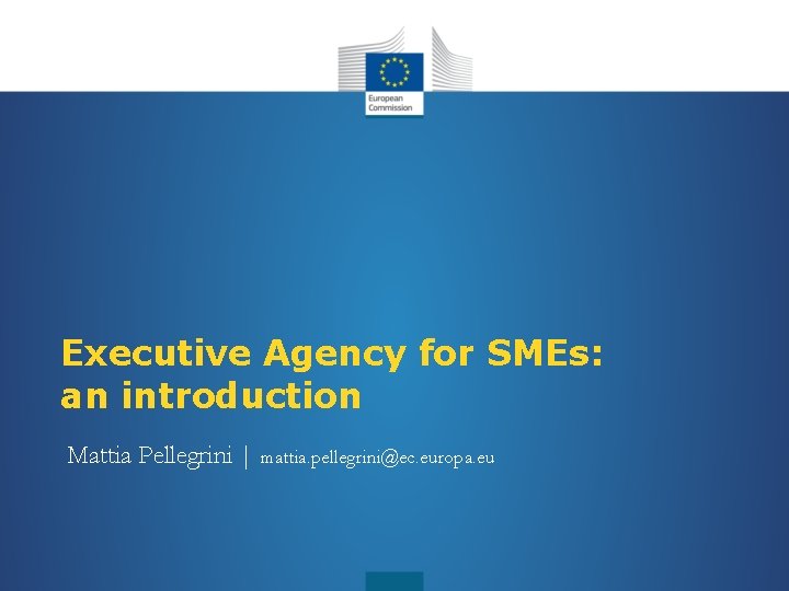 Executive Agency for SMEs: an introduction Mattia Pellegrini | mattia. pellegrini@ec. europa. eu 