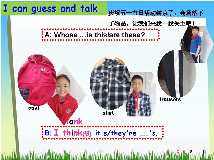 I can guess and talk 庆祝五一节日活动结束了，会场落下 了物品，让我们来找一找失主吧！ A: Whose …is this/are these? trousers coat