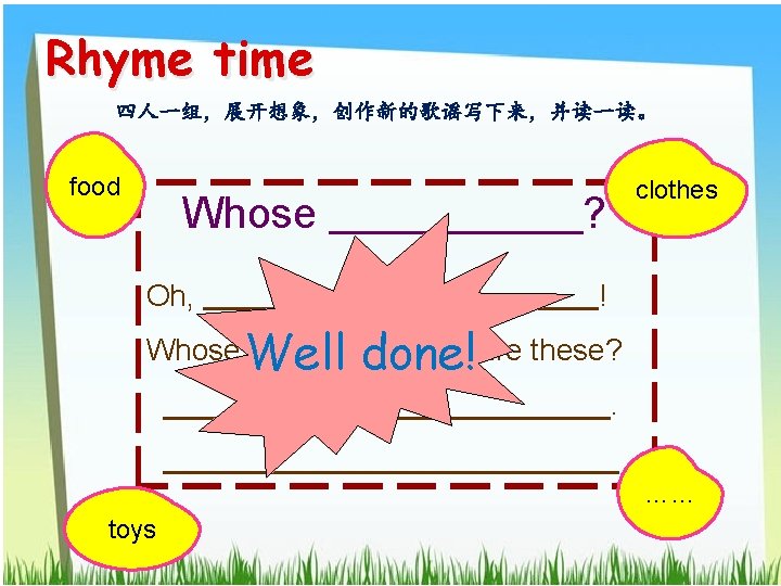 Rhyme time 四人一组，展开想象，创作新的歌谣写下来，并读一读。 food Whose Oh, clothes ? ! Oh, ! Whose Well done!