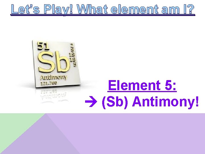 Let’s Play! What element am I? Element 5: (Sb) Antimony! 