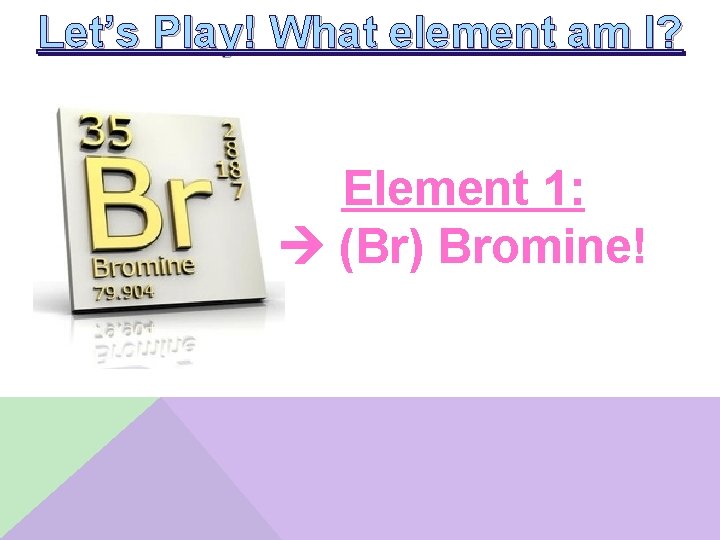 Let’s Play! What element am I? Element 1: (Br) Bromine! 