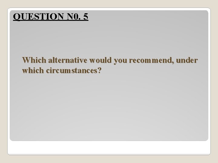 QUESTION N 0. 5 Which alternative would you recommend, under which circumstances? 