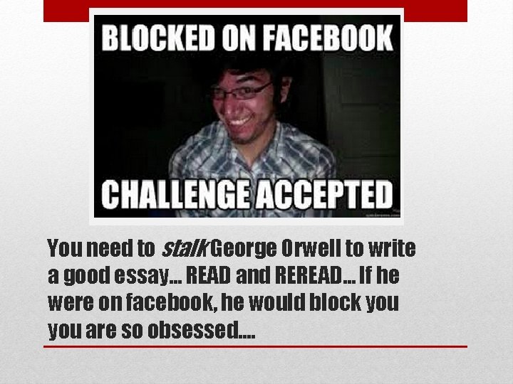 You need to stalk George Orwell to write a good essay… READ and REREAD… You need to stalk George Orwell to write a good essay… READ and REREAD…