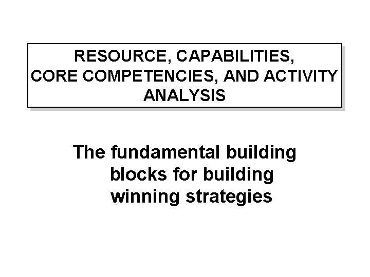 RESOURCE, CAPABILITIES, CORE COMPETENCIES, AND ACTIVITY ANALYSIS The fundamental building blocks for building winning