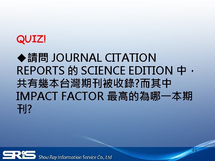 QUIZ! u請問 JOURNAL CITATION REPORTS 的 SCIENCE EDITION 中， 共有幾本台灣期刊被收錄? 而其中 IMPACT FACTOR 最高的為哪一本期