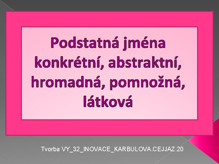 Podstatná jména konkrétní, abstraktní, hromadná, pomnožná, látková Tvorba VY_32_INOVACE_KARBULOVA. CEJJAZ. 20 