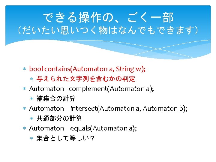 できる操作の、ごく一部 (だいたい思いつく物はなんでもできます) bool contains(Automaton a, String w); 与えられた文字列を含むかの判定 Automaton complement(Automaton a); 補集合の計算 Automaton intersect(Automaton できる操作の、ごく一部 (だいたい思いつく物はなんでもできます) bool contains(Automaton a, String w); 与えられた文字列を含むかの判定 Automaton complement(Automaton a); 補集合の計算 Automaton intersect(Automaton