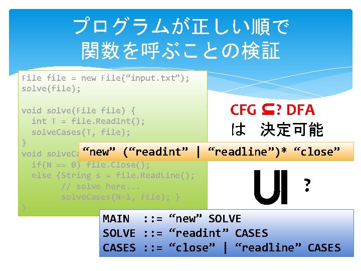 プログラムが正しい順で 関数を呼ぶことの検証 File file = new File(“input. txt”); solve(file); CFG ⊆? DFA は 決定可能 プログラムが正しい順で 関数を呼ぶことの検証 File file = new File(“input. txt”); solve(file); CFG ⊆? DFA は 決定可能