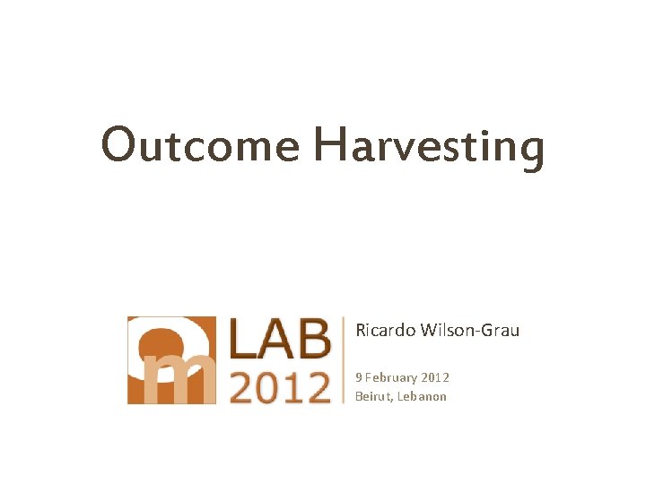 Outcome Harvesting Ricardo Wilson-Grau 9 February 2012 Beirut, Lebanon 
