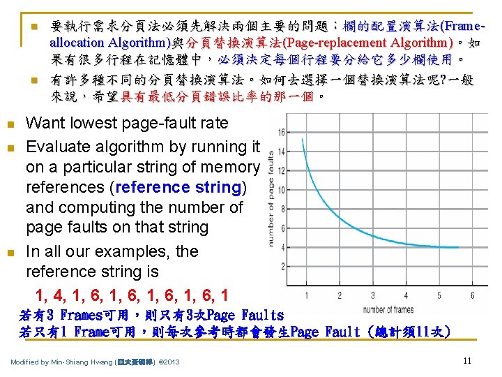 n n n 要執行需求分頁法必須先解決兩個主要的問題：欄的配置演算法(Frameallocation Algorithm)與分頁替換演算法(Page-replacement Algorithm)。如 果有很多行程在記憶體中，必須決定每個行程要分給它多少欄使用。 有許多種不同的分頁替換演算法。如何去選擇一個替換演算法呢? 一般 來說，希望具有最低分頁錯誤比率的那一個。 Want lowest page-fault rate