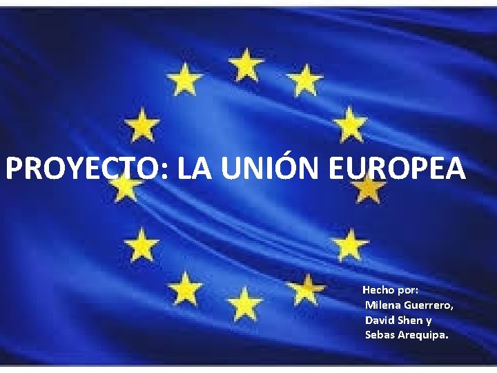 PROYECTO: LA UNIÓN EUROPEA Hecho por: Milena Guerrero, David Shen y Sebas Arequipa. 