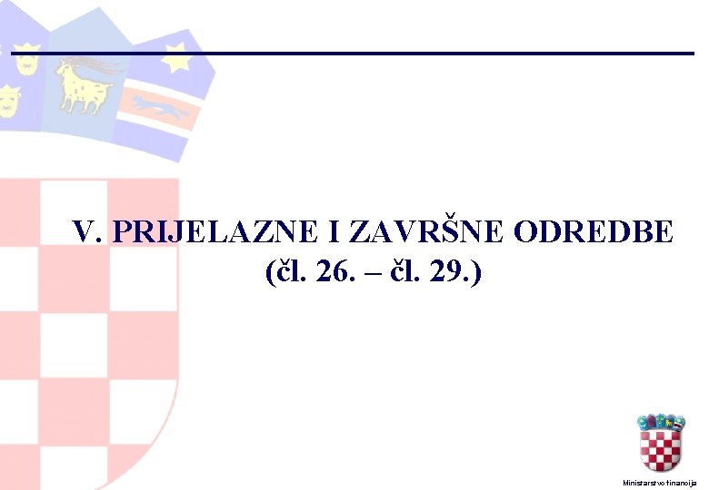 V. PRIJELAZNE I ZAVRŠNE ODREDBE (čl. 26. – čl. 29. ) Ministarstvo financija 