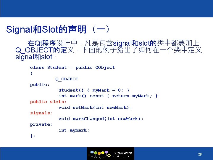 Signal和Slot的声明（一） 在Qt程序设计中，凡是包含signal和slot的类中都要加上 Q_OBJECT的定义，下面的例子给出了如何在一个类中定义 signal和slot： class Student : public QObject { Q_OBJECT public: Student() {