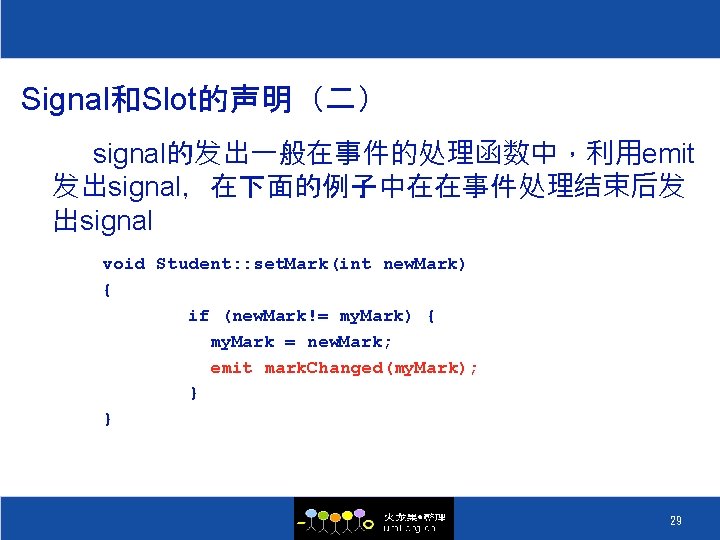 Signal和Slot的声明（二） signal的发出一般在事件的处理函数中，利用emit 发出signal，在下面的例子中在在事件处理结束后发 出signal void Student: : set. Mark(int new. Mark) { if (new.