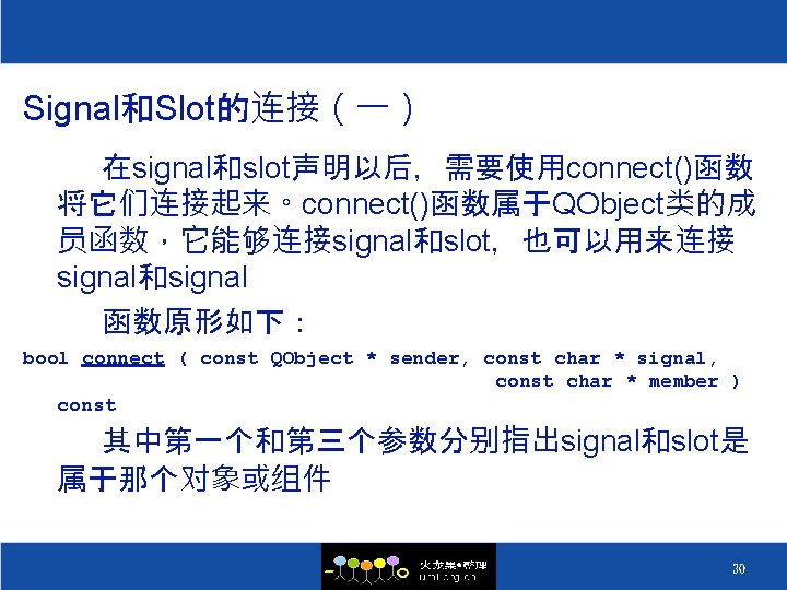 Signal和Slot的连接（一） 在signal和slot声明以后，需要使用connect()函数 将它们连接起来。connect()函数属于QObject类的成 员函数，它能够连接signal和slot，也可以用来连接 signal和signal 函数原形如下： bool connect ( const QObject * sender, const