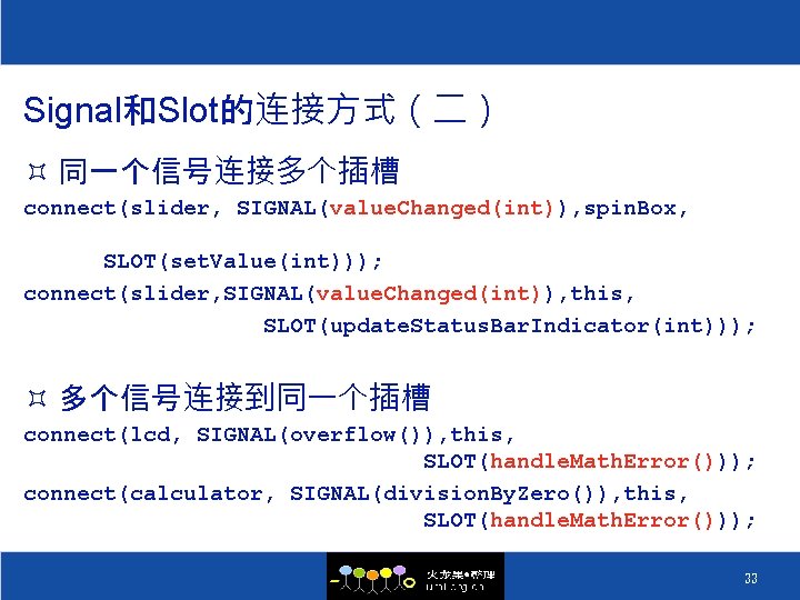 Signal和Slot的连接方式（二） ³ 同一个信号连接多个插槽 connect(slider, SIGNAL(value. Changed(int)), spin. Box, SLOT(set. Value(int))); connect(slider, SIGNAL(value. Changed(int)), this,