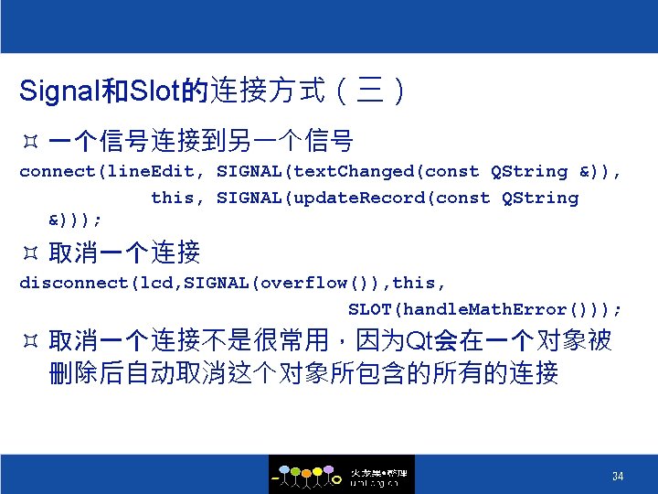 Signal和Slot的连接方式（三） ³ 一个信号连接到另一个信号 connect(line. Edit, SIGNAL(text. Changed(const QString &)), this, SIGNAL(update. Record(const QString &)));