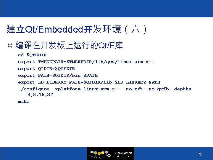 建立Qt/Embedded开发环境（六） ³ 编译在开发板上运行的Qt/E库 cd $QTEDIR export TMAKEPATH=$TMAKEDIR/lib/qws/linux-arm-g++ export QTDIR=$QTEDIR export PATH=$QTDIR/bin: $PATH export LD_LIBRARY_PATH=$QTDIR/lib: