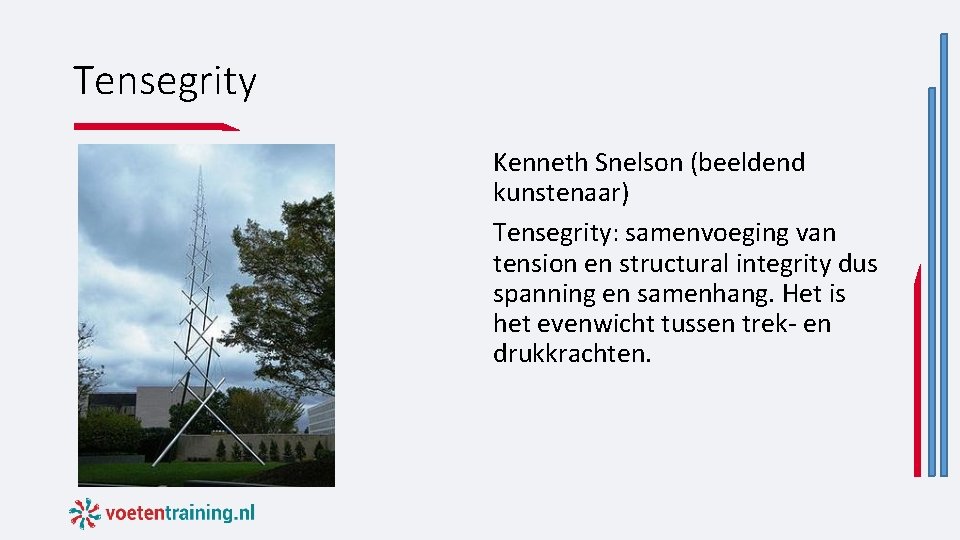 Tensegrity Kenneth Snelson (beeldend kunstenaar) Tensegrity: samenvoeging van tension en structural integrity dus spanning Tensegrity Kenneth Snelson (beeldend kunstenaar) Tensegrity: samenvoeging van tension en structural integrity dus spanning