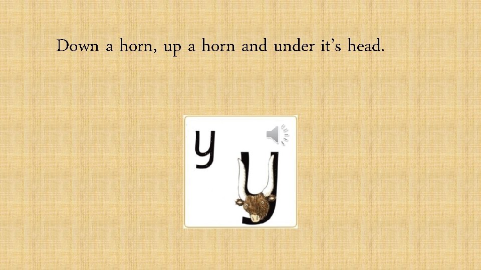 Down a horn, up a horn and under it’s head. 