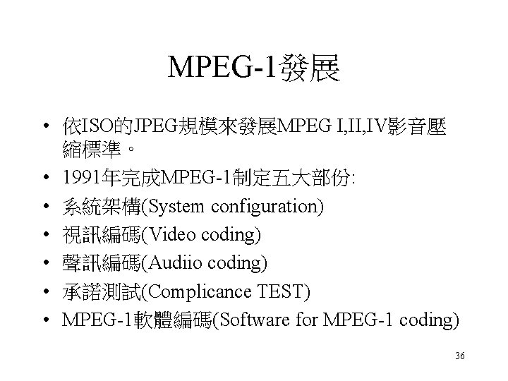 MPEG-1發展 • 依ISO的JPEG規模來發展MPEG I, IV影音壓 縮標準。 • 1991年完成MPEG-1制定五大部份: • 系統架構(System configuration) • 視訊編碼(Video coding) MPEG-1發展 • 依ISO的JPEG規模來發展MPEG I, IV影音壓 縮標準。 • 1991年完成MPEG-1制定五大部份: • 系統架構(System configuration) • 視訊編碼(Video coding)