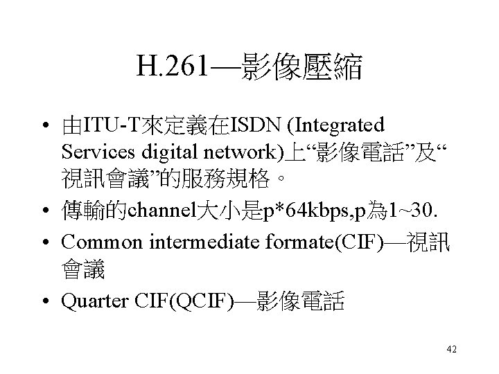 H. 261—影像壓縮 • 由ITU-T來定義在ISDN (Integrated Services digital network)上“影像電話”及“ 視訊會議”的服務規格。 • 傳輸的channel大小是p*64 kbps, p為 1~30. H. 261—影像壓縮 • 由ITU-T來定義在ISDN (Integrated Services digital network)上“影像電話”及“ 視訊會議”的服務規格。 • 傳輸的channel大小是p*64 kbps, p為 1~30.