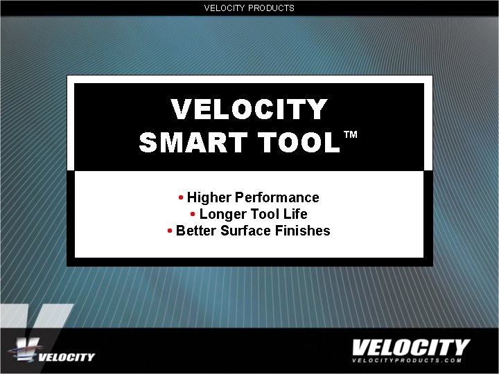 VELOCITY PRODUCTS VELOCITY SMART TOOL™ • Higher Performance • Longer Tool Life • Better