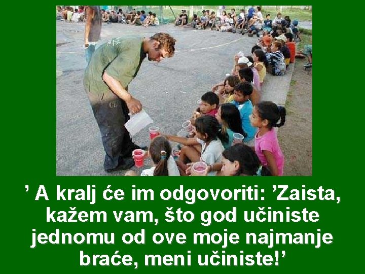 ’ A kralj će im odgovoriti: ’Zaista, kažem vam, što god učiniste jednomu od