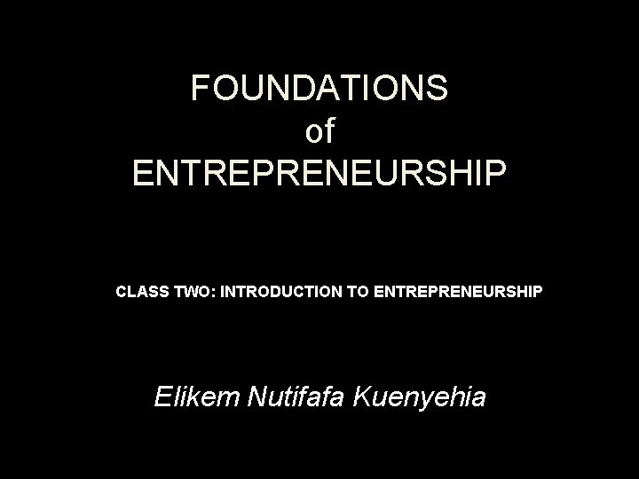 FOUNDATIONS of ENTREPRENEURSHIP CLASS TWO: INTRODUCTION TO ENTREPRENEURSHIP Elikem Nutifafa Kuenyehia 