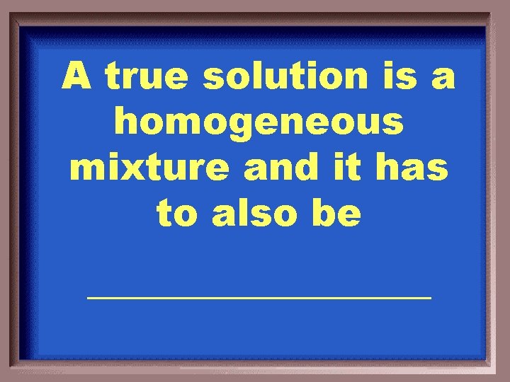 A true solution is a homogeneous mixture and it has to also be _________