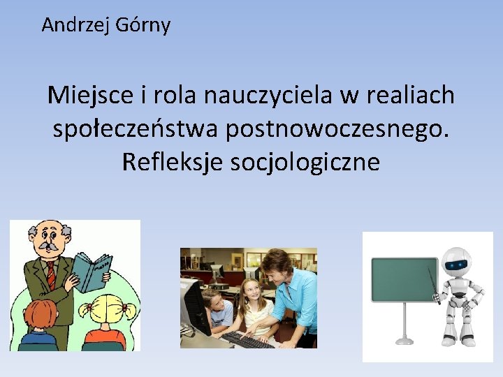 Andrzej Górny Miejsce i rola nauczyciela w realiach społeczeństwa postnowoczesnego. Refleksje socjologiczne Andrzej Górny Miejsce i rola nauczyciela w realiach społeczeństwa postnowoczesnego. Refleksje socjologiczne