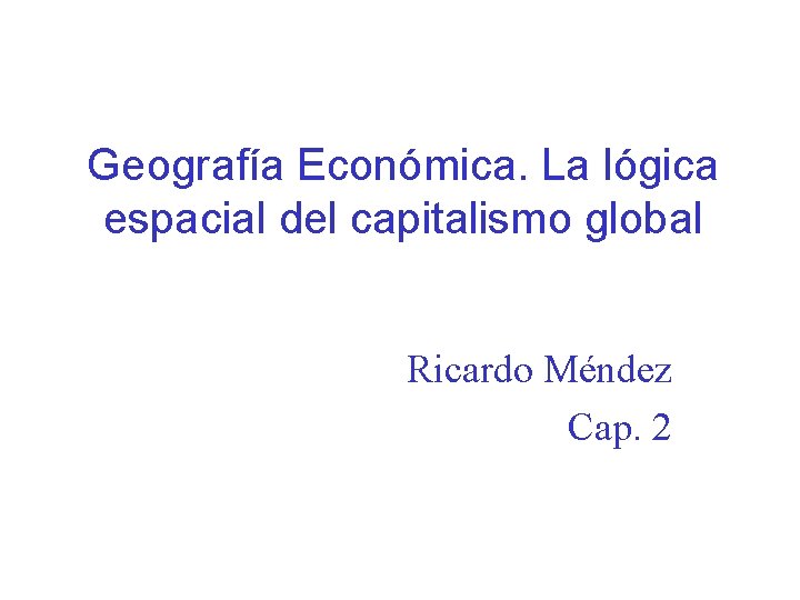 Geografía Económica. La lógica espacial del capitalismo global Ricardo Méndez Cap. 2 